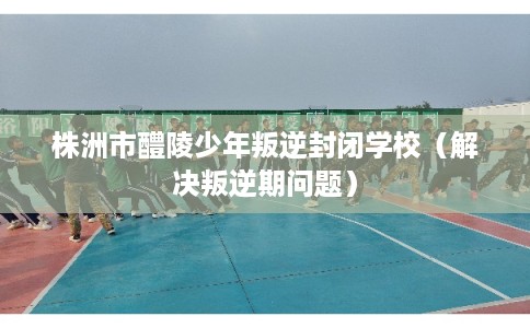 株洲市醴陵少年叛逆封闭学校（解决叛逆期问题）