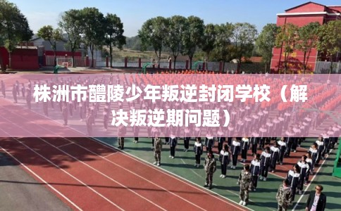 株洲市醴陵少年叛逆封闭学校（解决叛逆期问题）