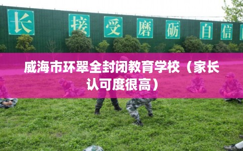 威海市环翠全封闭教育学校（家长认可度很高）