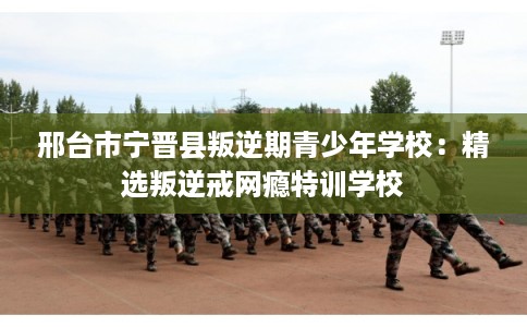 邢台市宁晋县叛逆期青少年学校：精选叛逆戒网瘾特训学校
