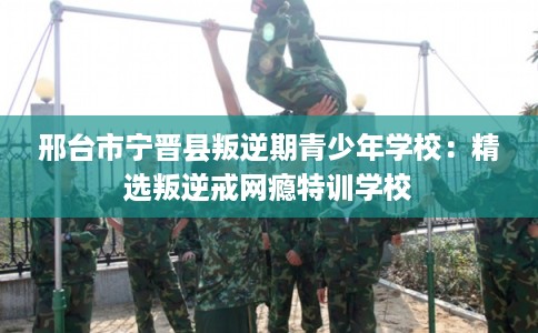 邢台市宁晋县叛逆期青少年学校：精选叛逆戒网瘾特训学校