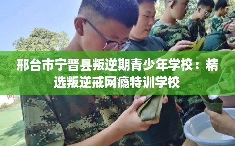 邢台市宁晋县叛逆期青少年学校：精选叛逆戒网瘾特训学校