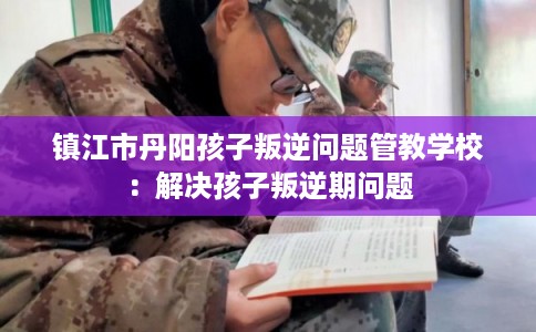 镇江市丹阳孩子叛逆问题管教学校：解决孩子叛逆期问题