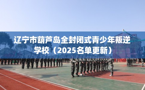 辽宁市葫芦岛全封闭式青少年叛逆学校（2025名单更新）
