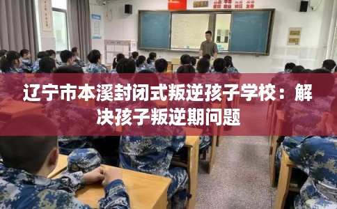 辽宁市本溪封闭式叛逆孩子学校：解决孩子叛逆期问题