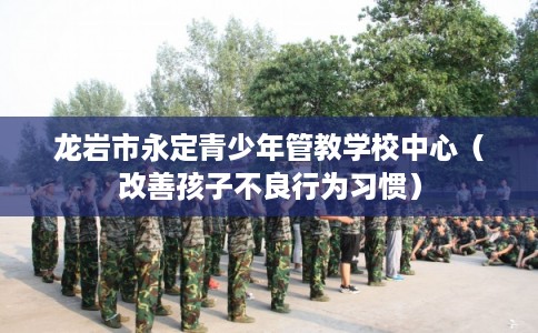 龙岩市永定青少年管教学校中心(改善孩子不良行为习惯) 龙岩市永定青少年管教学校中心(改善孩子不良行为习惯)