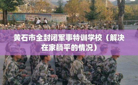 黄石市全封闭军事特训学校（解决在家躺平的情况）
