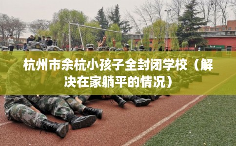 杭州市余杭小孩子全封闭学校（解决在家躺平的情况）