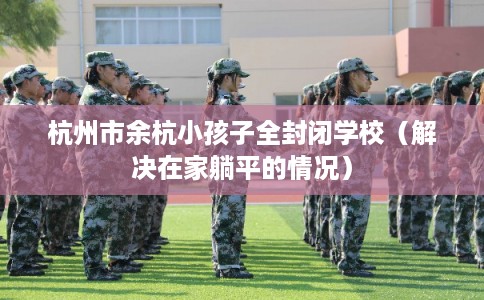 杭州市余杭小孩子全封闭学校（解决在家躺平的情况）