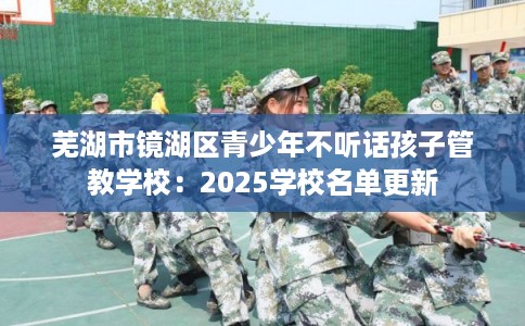 芜湖市镜湖区青少年不听话孩子管教学校：2025学校名单更新