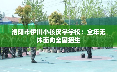 洛阳市伊川小孩厌学学校：全年无休面向全国招生