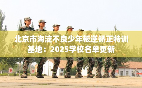 北京市海淀不良少年叛逆矫正特训基地：2025学校名单更新