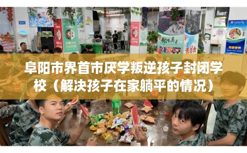 阜阳市界首市厌学叛逆孩子封闭学校(解决孩子在家躺平的情况) 阜阳市界首市厌学叛逆孩子封闭学校(解决孩子在家躺平的情况)