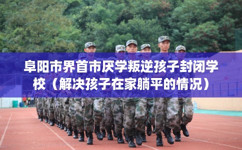 阜阳市界首市厌学叛逆孩子封闭学校(解决孩子在家躺平的情况) 阜阳市界首市厌学叛逆孩子封闭学校(解决孩子在家躺平的情况)