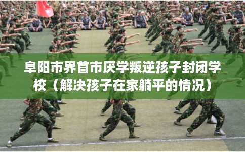 阜阳市界首市厌学叛逆孩子封闭学校(解决孩子在家躺平的情况) 阜阳市界首市厌学叛逆孩子封闭学校(解决孩子在家躺平的情况)