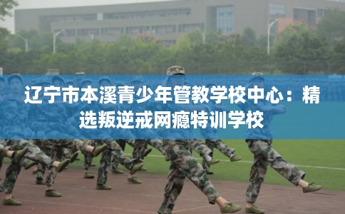 辽宁市本溪青少年管教学校中心:精选叛逆戒网瘾特训学校 辽宁市本溪青少年管教学校中心:精选叛逆戒网瘾特训学校