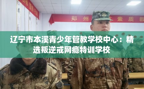 辽宁市本溪青少年管教学校中心:精选叛逆戒网瘾特训学校 辽宁市本溪青少年管教学校中心:精选叛逆戒网瘾特训学校