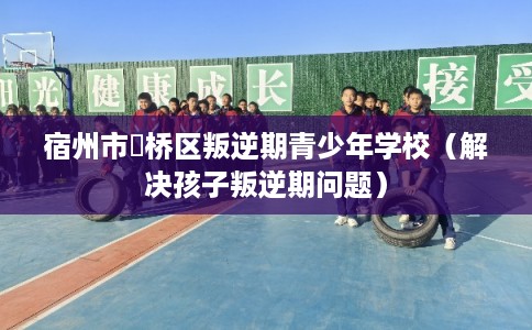 宿州市埇桥区叛逆期青少年学校（解决孩子叛逆期问题）