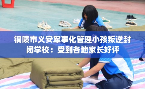 铜陵市义安军事化管理小孩叛逆封闭学校:受到各地家长好评 铜陵市义安军事化管理小孩叛逆封闭学校:受到各地家长好评