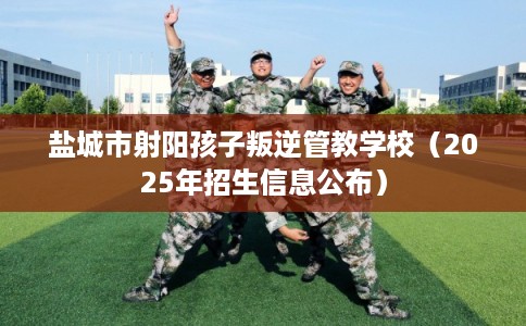 盐城市射阳孩子叛逆管教学校(2025年招生信息公布) 盐城市射阳孩子叛逆管教学校(2025年招生信息公布)