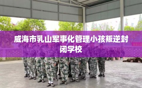 威海市乳山军事化管理小孩叛逆封闭学校