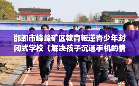 邯郸市峰峰矿区教育叛逆青少年封闭式学校(解决孩子沉迷手机的情况) 邯郸市峰峰矿区教育叛逆青少年封闭式学校(解决孩子沉迷手机的情况)