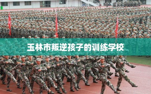 玉林市叛逆孩子的训练学校 玉林市叛逆孩子的训练学校