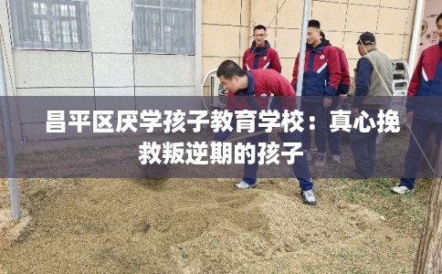 昌平区厌学孩子教育学校：真心挽救叛逆期的孩子