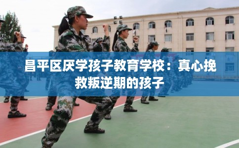 昌平区厌学孩子教育学校：真心挽救叛逆期的孩子