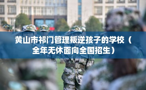 黄山市祁门管理叛逆孩子的学校（全年无休面向全国招生）