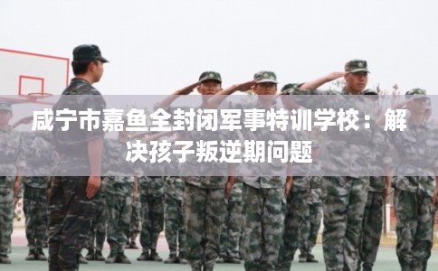 咸宁市嘉鱼全封闭军事特训学校:解决孩子叛逆期问题 咸宁市嘉鱼全封闭军事特训学校:解决孩子叛逆期问题