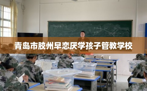 青岛市胶州早恋厌学孩子管教学校 青岛市胶州早恋厌学孩子管教学校