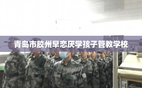 青岛市胶州早恋厌学孩子管教学校 青岛市胶州早恋厌学孩子管教学校