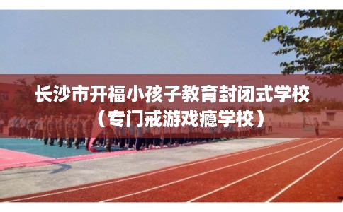 长沙市开福小孩子教育封闭式学校(专门戒游戏瘾学校) 长沙市开福小孩子教育封闭式学校(专门戒游戏瘾学校)