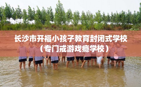 长沙市开福小孩子教育封闭式学校(专门戒游戏瘾学校) 长沙市开福小孩子教育封闭式学校(专门戒游戏瘾学校)