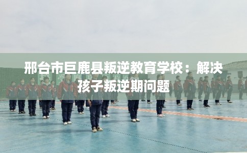 邢台市巨鹿县叛逆教育学校:解决孩子叛逆期问题 邢台市巨鹿县叛逆教育学校:解决孩子叛逆期问题