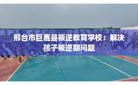 邢台市巨鹿县叛逆教育学校:解决孩子叛逆期问题 邢台市巨鹿县叛逆教育学校:解决孩子叛逆期问题