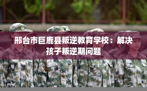 邢台市巨鹿县叛逆教育学校:解决孩子叛逆期问题 邢台市巨鹿县叛逆教育学校:解决孩子叛逆期问题