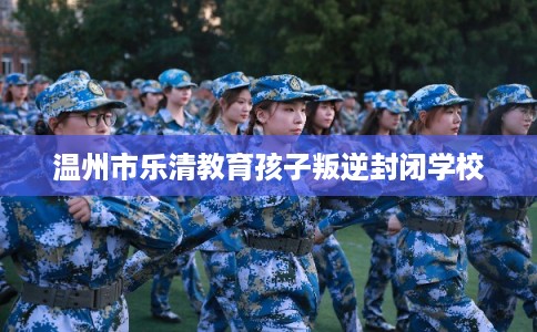 温州市乐清教育孩子叛逆封闭学校