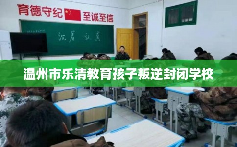 温州市乐清教育孩子叛逆封闭学校