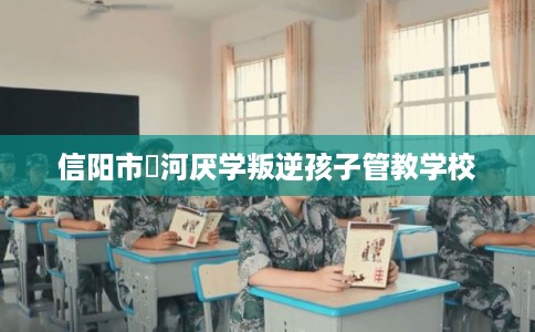 信阳市浉河厌学叛逆孩子管教学校