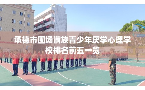 承德市围场满族青少年厌学心理学校排名前五一览 承德市围场满族青少年厌学心理学校排名前五一览