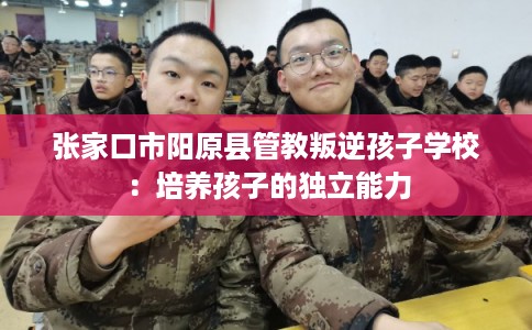 张家口市阳原县管教叛逆孩子学校:培养孩子的独立能力 张家口市阳原县管教叛逆孩子学校:培养孩子的独立能力