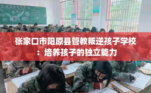 张家口市阳原县管教叛逆孩子学校:培养孩子的独立能力 张家口市阳原县管教叛逆孩子学校:培养孩子的独立能力