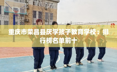 重庆市荣昌县厌学孩子教育学校:排行榜名单前十 重庆市荣昌县厌学孩子教育学校:排行榜名单前十