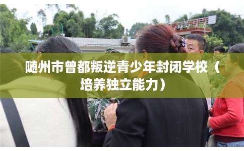 随州市曾都叛逆青少年封闭学校（培养独立能力）