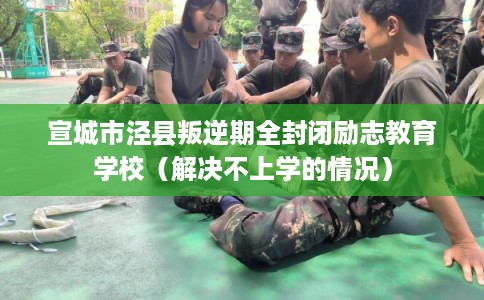 宣城市泾县叛逆期全封闭励志教育学校（解决不上学的情况）