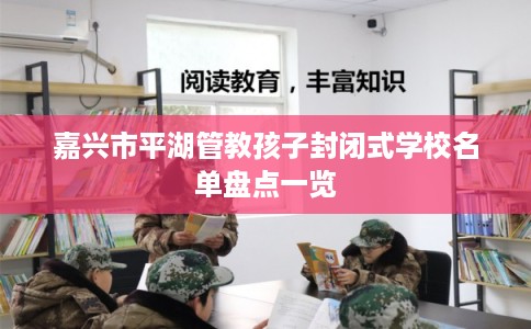 嘉兴市平湖管教孩子封闭式学校名单盘点一览 嘉兴市平湖管教孩子封闭式学校名单盘点一览