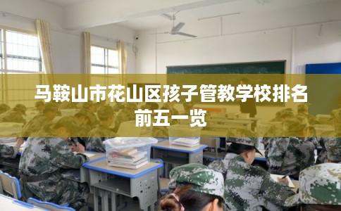马鞍山市花山区孩子管教学校排名前五一览 马鞍山市花山区孩子管教学校排名前五一览