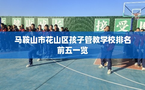 马鞍山市花山区孩子管教学校排名前五一览 马鞍山市花山区孩子管教学校排名前五一览